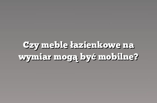 Czy meble łazienkowe na wymiar mogą być mobilne?