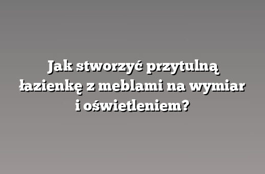Jak stworzyć przytulną łazienkę z meblami na wymiar i oświetleniem?
