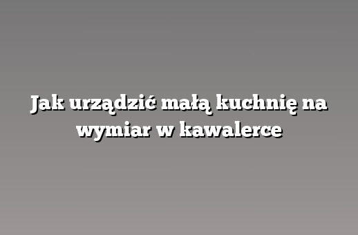 Jak urządzić małą kuchnię na wymiar w kawalerce