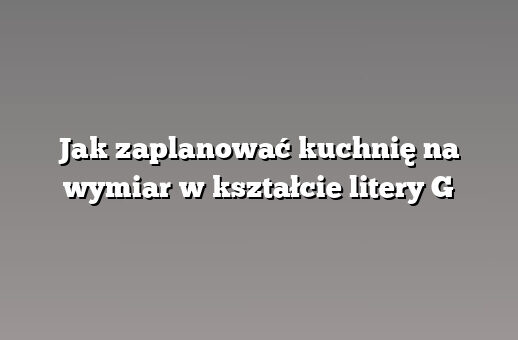 Jak zaplanować kuchnię na wymiar w kształcie litery G