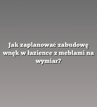 Jak zaplanować zabudowę wnęk w łazience z meblami na wymiar?
