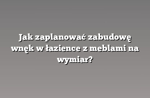 Jak zaplanować zabudowę wnęk w łazience z meblami na wymiar?