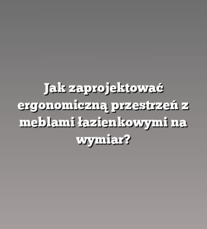 Jak zaprojektować ergonomiczną przestrzeń z meblami łazienkowymi na wymiar?