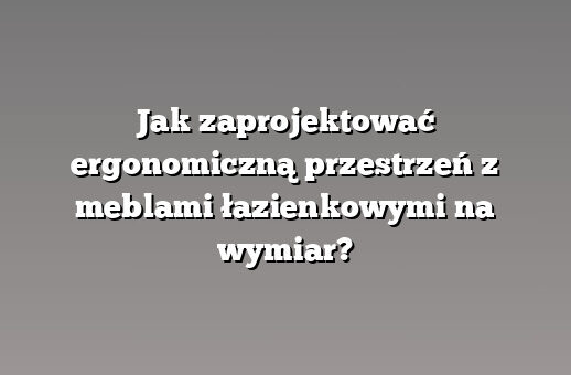 Jak zaprojektować ergonomiczną przestrzeń z meblami łazienkowymi na wymiar?