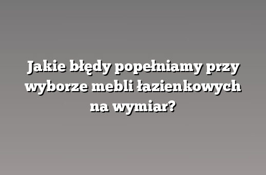 Jakie błędy popełniamy przy wyborze mebli łazienkowych na wymiar?