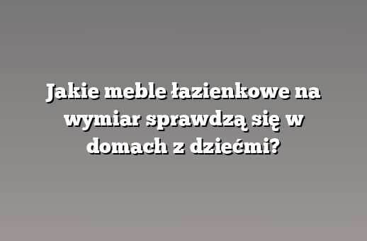 Jakie meble łazienkowe na wymiar sprawdzą się w domach z dziećmi?