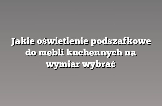 Jakie oświetlenie podszafkowe do mebli kuchennych na wymiar wybrać