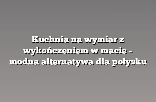 Kuchnia na wymiar z wykończeniem w macie – modna alternatywa dla połysku