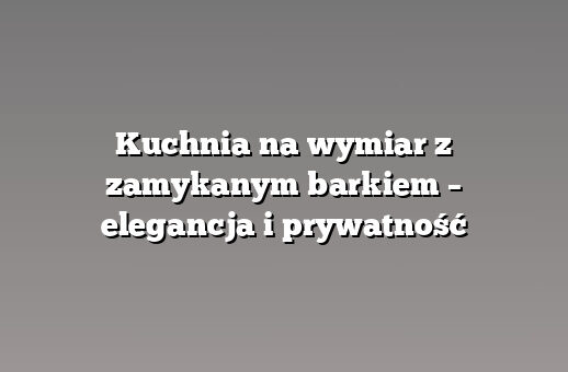 Kuchnia na wymiar z zamykanym barkiem – elegancja i prywatność