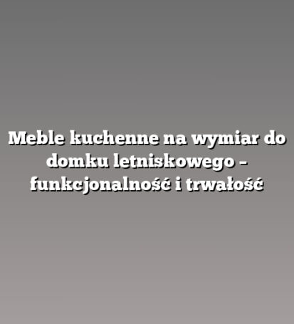 Meble kuchenne na wymiar do domku letniskowego – funkcjonalność i trwałość