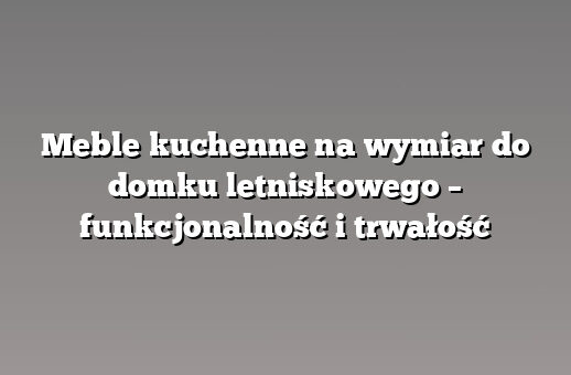Meble kuchenne na wymiar do domku letniskowego – funkcjonalność i trwałość