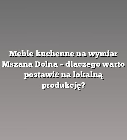 Meble kuchenne na wymiar Mszana Dolna – dlaczego warto postawić na lokalną produkcję?
