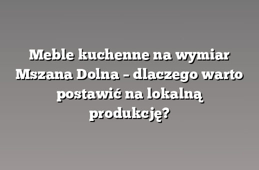 Meble kuchenne na wymiar Mszana Dolna – dlaczego warto postawić na lokalną produkcję?