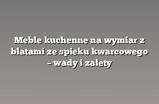 Meble kuchenne na wymiar z blatami ze spieku kwarcowego – wady i zalety