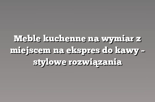 Meble kuchenne na wymiar z miejscem na ekspres do kawy – stylowe rozwiązania
