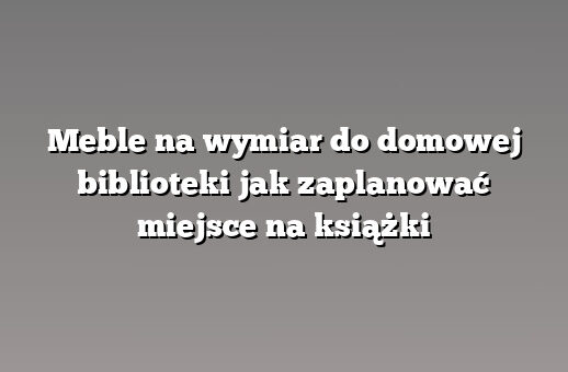 Meble na wymiar do domowej biblioteki jak zaplanować miejsce na książki