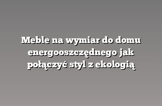 Meble na wymiar do domu energooszczędnego jak połączyć styl z ekologią