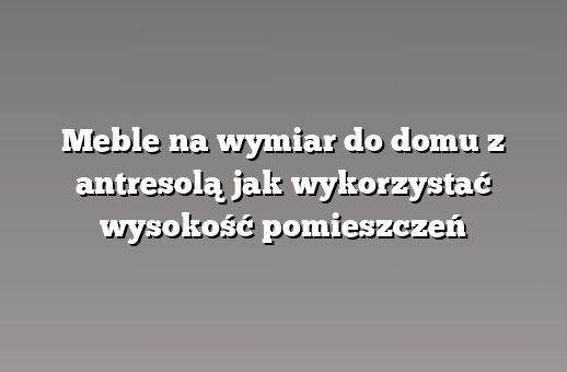 Meble na wymiar do domu z antresolą jak wykorzystać wysokość pomieszczeń