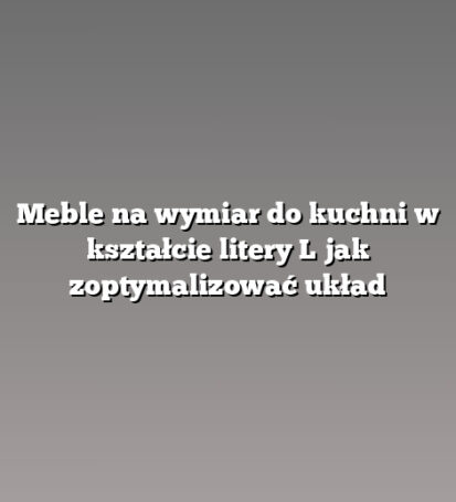 Meble na wymiar do kuchni w kształcie litery L jak zoptymalizować układ