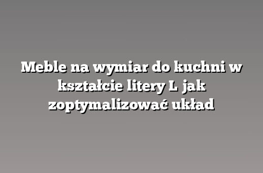 Meble na wymiar do kuchni w kształcie litery L jak zoptymalizować układ