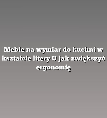 Meble na wymiar do kuchni w kształcie litery U jak zwiększyć ergonomię