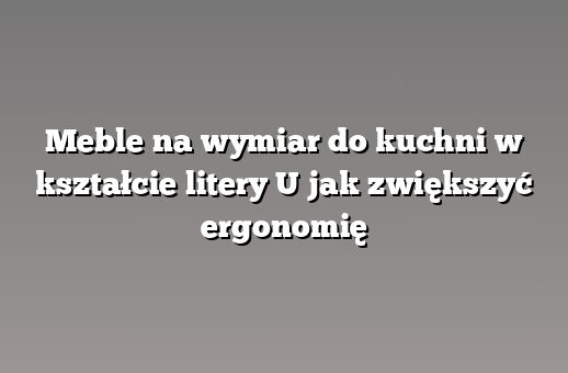 Meble na wymiar do kuchni w kształcie litery U jak zwiększyć ergonomię