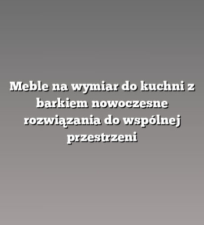 Meble na wymiar do kuchni z barkiem nowoczesne rozwiązania do wspólnej przestrzeni