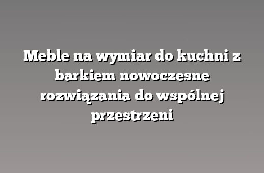 Meble na wymiar do kuchni z barkiem nowoczesne rozwiązania do wspólnej przestrzeni