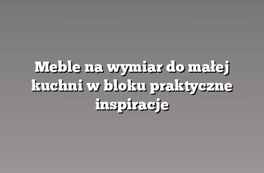 Meble na wymiar do małej kuchni w bloku praktyczne inspiracje