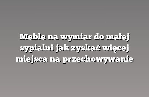 Meble na wymiar do małej sypialni jak zyskać więcej miejsca na przechowywanie
