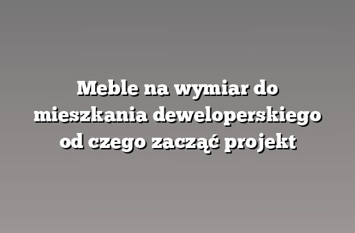 Meble na wymiar do mieszkania deweloperskiego od czego zacząć projekt