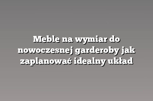 Meble na wymiar do nowoczesnej garderoby jak zaplanować idealny układ