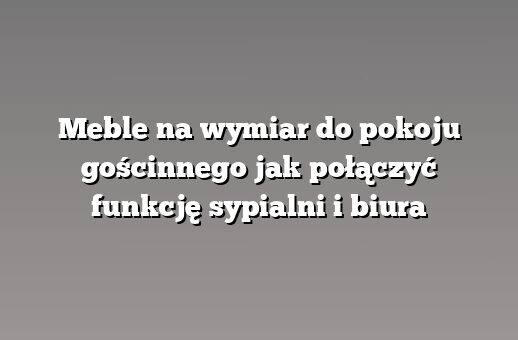Meble na wymiar do pokoju gościnnego jak połączyć funkcję sypialni i biura