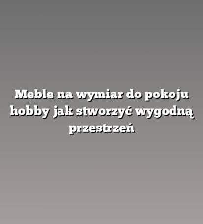 Meble na wymiar do pokoju hobby jak stworzyć wygodną przestrzeń