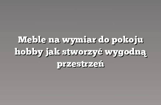 Meble na wymiar do pokoju hobby jak stworzyć wygodną przestrzeń