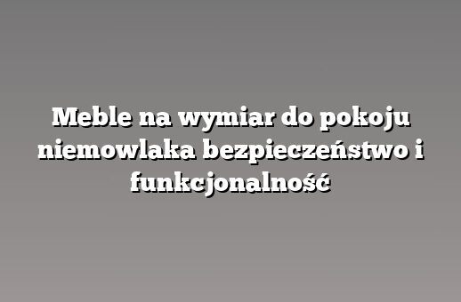 Meble na wymiar do pokoju niemowlaka bezpieczeństwo i funkcjonalność