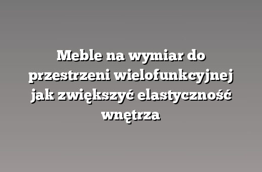 Meble na wymiar do przestrzeni wielofunkcyjnej jak zwiększyć elastyczność wnętrza