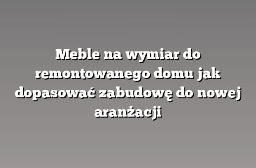 Meble na wymiar do remontowanego domu jak dopasować zabudowę do nowej aranżacji