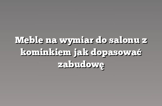 Meble na wymiar do salonu z kominkiem jak dopasować zabudowę