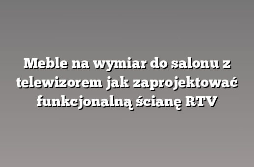Meble na wymiar do salonu z telewizorem jak zaprojektować funkcjonalną ścianę RTV