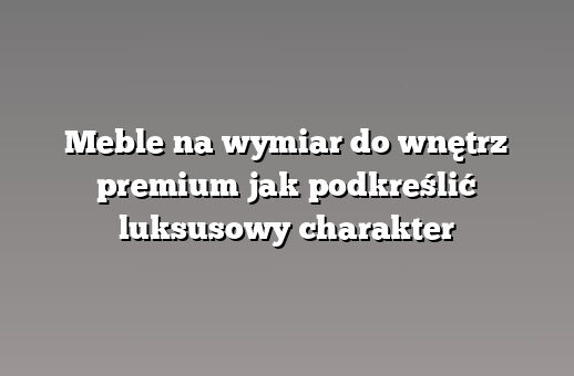 Meble na wymiar do wnętrz premium jak podkreślić luksusowy charakter