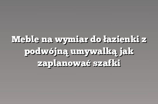 Meble na wymiar do łazienki z podwójną umywalką jak zaplanować szafki