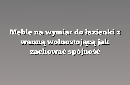 Meble na wymiar do łazienki z wanną wolnostojącą jak zachować spójność