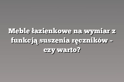 Meble łazienkowe na wymiar z funkcją suszenia ręczników – czy warto?
