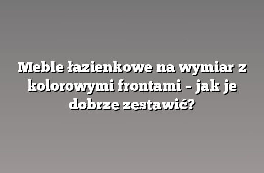 Meble łazienkowe na wymiar z kolorowymi frontami – jak je dobrze zestawić?