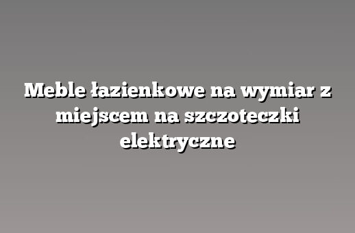Meble łazienkowe na wymiar z miejscem na szczoteczki elektryczne