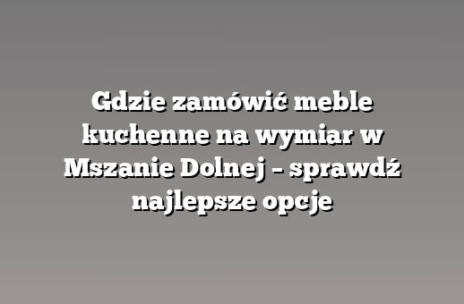 Gdzie zamówić meble kuchenne na wymiar w Mszanie Dolnej – sprawdź najlepsze opcje