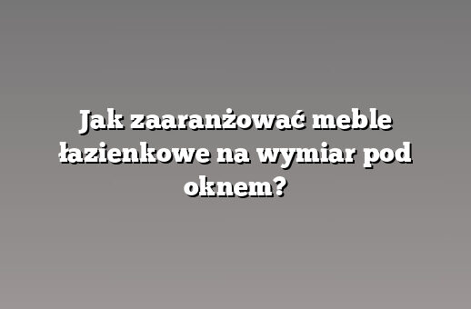 Jak zaaranżować meble łazienkowe na wymiar pod oknem?