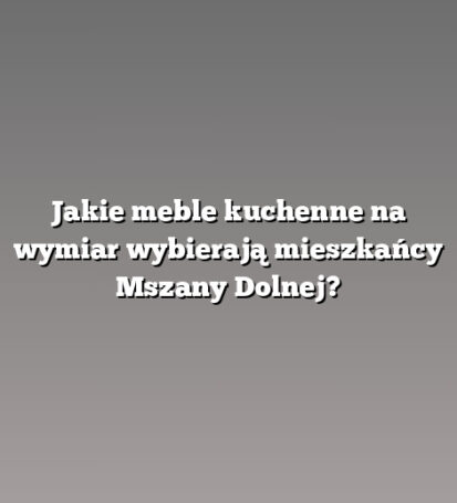 Jakie meble kuchenne na wymiar wybierają mieszkańcy Mszany Dolnej?