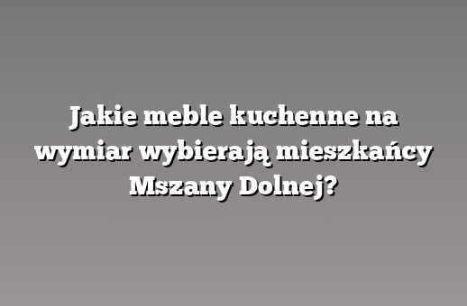 Jakie meble kuchenne na wymiar wybierają mieszkańcy Mszany Dolnej?